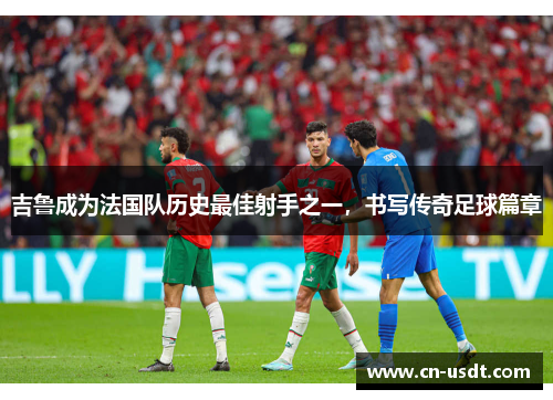吉鲁成为法国队历史最佳射手之一，书写传奇足球篇章